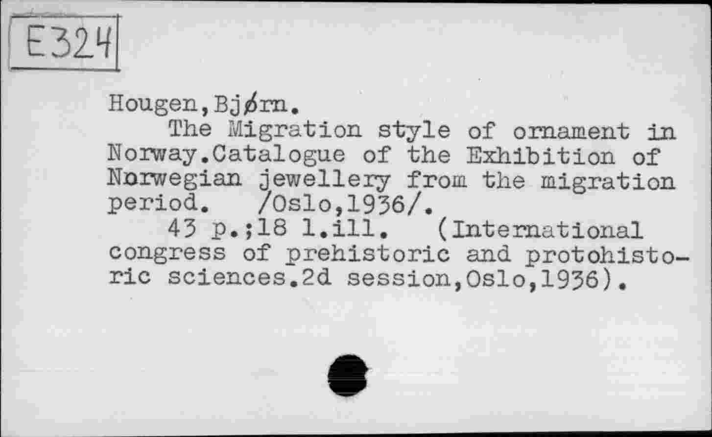 ﻿Hougen,Bj/m.
The Migration style of ornament in Norway.Catalogue of the Exhibition of Norwegian jewellery from the migration period. /Oslo,1936/.
43 P.J18 l.ill. (International congress of prehistoric and protohisto-ric sciences.2d session,Oslo,1936).